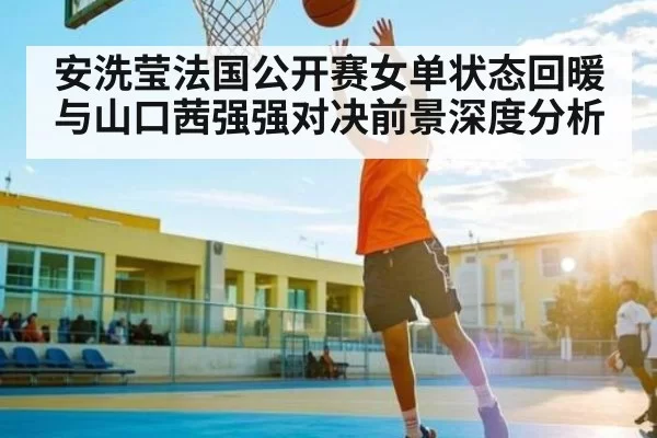 安洗莹法国公开赛女单状态回暖与山口茜强强对决前景深度分析